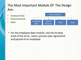 The Most Important Module Of The Design
Are:
• Employee Data
• Payrolls Records
• Rates
Payroll System
Employee
Data
Payroll
Records
Rates Help
• For the employee data module, one has to keep
track of the id no., name, pension plan agreement
and payroll of an employee
 