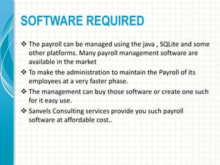 SOFTWARE REQUIRED
 The payroll can be managed using the java , SQLite and some
other platforms. Many payroll management software are
available in the market
 To make the administration to maintain the Payroll of its
employees at a very faster phase.
 The management can buy those software or create one such
for it easy use.
 Sanvels Consulting services provide you such payroll
software at affordable cost..
 