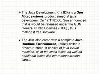The Java Development Kit (JDK) is a Sun
Microsystems product aimed at java
developers. On 17/11/2006, Sun announced
that is would be released under the GUN
General Public Licensee (GPL) , thus
making it free software.
The JDK also come with a complete Java
Runtime Environment, usually called a
private runtime. It consist of java virtual
machine, all of the class lairise as well as
additional lairise like internationalization
liars…
 