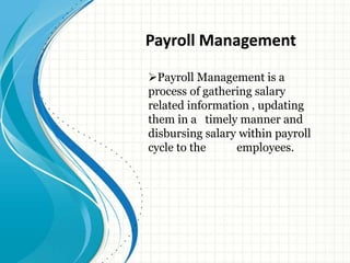 Payroll Management is a
process of gathering salary
related information , updating
them in a timely manner and
disbursing salary within payroll
cycle to the employees.
Payroll Management
 