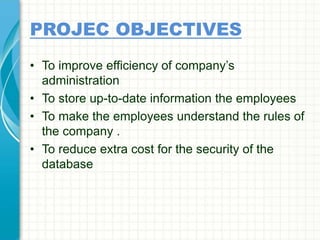 PROJEC OBJECTIVES
• To improve efficiency of company’s
administration
• To store up-to-date information the employees
• To make the employees understand the rules of
the company .
• To reduce extra cost for the security of the
database
 