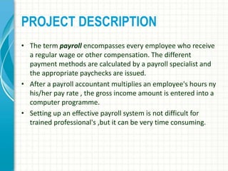 PROJECT DESCRIPTION
• The term payroll encompasses every employee who receive
a regular wage or other compensation. The different
payment methods are calculated by a payroll specialist and
the appropriate paychecks are issued.
• After a payroll accountant multiplies an employee's hours ny
his/her pay rate , the gross income amount is entered into a
computer programme.
• Setting up an effective payroll system is not difficult for
trained professional's ,but it can be very time consuming.
 