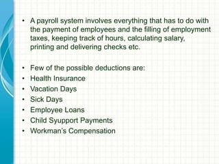 • A payroll system involves everything that has to do with
the payment of employees and the filling of employment
taxes, keeping track of hours, calculating salary,
printing and delivering checks etc.
• Few of the possible deductions are:
• Health Insurance
• Vacation Days
• Sick Days
• Employee Loans
• Child Syupport Payments
• Workman’s Compensation
 