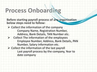 Process Onboarding
 Collect the information of the company
Company Name, Registration Number,
Address, Bank Details, TAN Number etc.
 Collect The information of the employees
Employee Number, Address, Bank Details, PAN
Number, Salary Information etc.
 Collect the information of the last payroll
Last payroll process by the company, Year to
date company
Before starting payroll process of any organization
below steps need to follow:
 