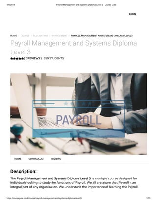 6/8/2019 Payroll Management and Systems Diploma Level 3 - Course Gate
https://coursegate.co.uk/course/payroll-management-and-systems-diploma-level-3/ 1/13
( 2 REVIEWS )
HOME / COURSE / ACCOUNTING / MANAGEMENT / PAYROLL MANAGEMENT AND SYSTEMS DIPLOMA LEVEL 3
Payroll Management and Systems Diploma
Level 3
559 STUDENTS
Description:
The Payroll Management and Systems Diploma Level 3 is a unique course designed for
individuals looking to study the functions of Payroll. We all are aware that Payroll is an
integral part of any organisation. We understand the importance of learning the Payroll
HOME CURRICULUM REVIEWS
LOGIN
 