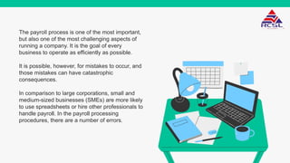 The payroll process is one of the most important,
but also one of the most challenging aspects of
running a company. It is the goal of every
business to operate as efficiently as possible.
It is possible, however, for mistakes to occur, and
those mistakes can have catastrophic
consequences.
In comparison to large corporations, small and
medium-sized businesses (SMEs) are more likely
to use spreadsheets or hire other professionals to
handle payroll. In the payroll processing
procedures, there are a number of errors.
 