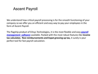 Ascent Payroll
We understand how critical payroll processing is for the smooth functioning of your
company so we offer you an efficient and easy way to pay your employees in the
form of Ascent Payroll.
The flagship product of Eilisys Technologies, it is the most flexible and easy payroll
management software available. Packed with the most robust features like income
tax calculator, flexi reimbursements and Expat grossing up tax, it surely is your
perfect tool for fast payroll calculation.
 