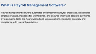What is Payroll Management Software?
Payroll management software automates and streamlines payroll processes. It calculates
employee wages, manages tax withholdings, and ensures timely and accurate payments.
By automating tasks like hours worked and tax calculations, it ensures accuracy and
compliance with relevant regulations.
 