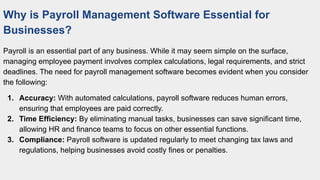 Why is Payroll Management Software Essential for
Businesses?
Payroll is an essential part of any business. While it may seem simple on the surface,
managing employee payment involves complex calculations, legal requirements, and strict
deadlines. The need for payroll management software becomes evident when you consider
the following:
1. Accuracy: With automated calculations, payroll software reduces human errors,
ensuring that employees are paid correctly.
2. Time Efficiency: By eliminating manual tasks, businesses can save significant time,
allowing HR and finance teams to focus on other essential functions.
3. Compliance: Payroll software is updated regularly to meet changing tax laws and
regulations, helping businesses avoid costly fines or penalties.
 