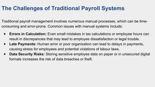 The Challenges of Traditional Payroll Systems
Traditional payroll management involves numerous manual processes, which can be time-
consuming and error-prone. Common issues with manual systems include:
● Errors in Calculation: Even small mistakes in tax calculations or employee hours can
result in discrepancies that may lead to employee dissatisfaction or legal trouble.
● Late Payments: Human error or poor organisation can lead to delays in payments,
causing stress for employees and potential violations of labour laws.
● Data Security Risks: Storing sensitive employee data on paper or in unsecured digital
formats increases the risk of data breaches or theft.
 