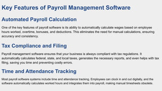 Key Features of Payroll Management Software
Automated Payroll Calculation
One of the key features of payroll software is its ability to automatically calculate wages based on employee
hours worked, overtime, bonuses, and deductions. This eliminates the need for manual calculations, ensuring
accuracy and consistency.
Tax Compliance and Filing
Payroll management software ensures that your business is always compliant with tax regulations. It
automatically calculates federal, state, and local taxes, generates the necessary reports, and even helps with tax
filing, saving you time and preventing costly errors.
Time and Attendance Tracking
Most payroll software systems include time and attendance tracking. Employees can clock in and out digitally, and the
software automatically calculates worked hours and integrates them into payroll, making manual timesheets obsolete.
 