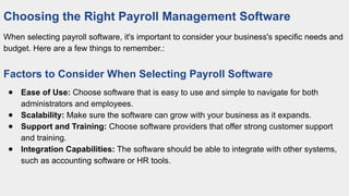 Choosing the Right Payroll Management Software
When selecting payroll software, it's important to consider your business's specific needs and
budget. Here are a few things to remember.:
Factors to Consider When Selecting Payroll Software
● Ease of Use: Choose software that is easy to use and simple to navigate for both
administrators and employees.
● Scalability: Make sure the software can grow with your business as it expands.
● Support and Training: Choose software providers that offer strong customer support
and training.
● Integration Capabilities: The software should be able to integrate with other systems,
such as accounting software or HR tools.
 