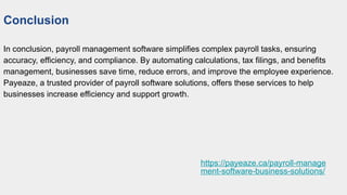 Conclusion
In conclusion, payroll management software simplifies complex payroll tasks, ensuring
accuracy, efficiency, and compliance. By automating calculations, tax filings, and benefits
management, businesses save time, reduce errors, and improve the employee experience.
Payeaze, a trusted provider of payroll software solutions, offers these services to help
businesses increase efficiency and support growth.
https://payeaze.ca/payroll-manage
ment-software-business-solutions/
 