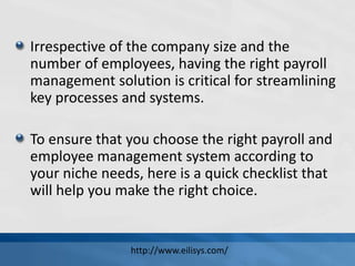 Irrespective of the company size and the
number of employees, having the right payroll
management solution is critical for streamlining
key processes and systems.
To ensure that you choose the right payroll and
employee management system according to
your niche needs, here is a quick checklist that
will help you make the right choice.
http://www.eilisys.com/
 