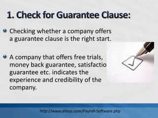 Checking whether a company offers
a guarantee clause is the right start.
A company that offers free trials,
money back guarantee, satisfaction
guarantee etc. indicates the
experience and credibility of the
company.
http://www.eilisys.com/Payroll-Software.php
 