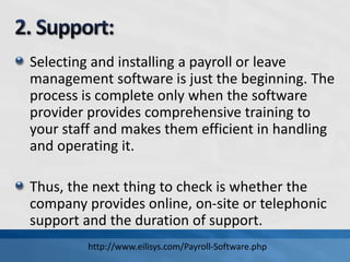 Selecting and installing a payroll or leave
management software is just the beginning. The
process is complete only when the software
provider provides comprehensive training to
your staff and makes them efficient in handling
and operating it.
Thus, the next thing to check is whether the
company provides online, on-site or telephonic
support and the duration of support.
http://www.eilisys.com/Payroll-Software.php
 