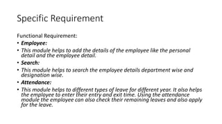 Specific Requirement
Functional Requirement:
• Employee:
• This module helps to add the details of the employee like the personal
detail and the employee detail.
• Search:
• This module helps to search the employee details department wise and
designation wise.
• Attendance:
• This module helps to different types of leave for different year. It also helps
the employee to enter their entry and exit time. Using the attendance
module the employee can also check their remaining leaves and also apply
for the leave.
 