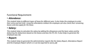 Functional Requirement:
• Attendance:
This module helps to different types of leave for different year. It also helps the employee to enter
their entry and exit time. Using the attendance module the employee can also check their remaining
leaves and also apply for the leave.
• Salary:
This module helps to calculate the salary by adding the allowances and the basic salary and by
deducting the deductions based on the leaves and also the PF, ESI. It also helps to generate the
employee pay slip.
• Report:
This module helps to generate the administrative reports like the Salary Report, Attendance Report
and the Employee Report which is in can be exported to word, pdf.
 