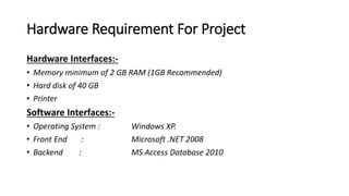 Hardware Requirement For Project
Hardware Interfaces:-
• Memory minimum of 2 GB RAM (1GB Recommended)
• Hard disk of 40 GB
• Printer
Software Interfaces:-
• Operating System : Windows XP.
• Front End : Microsoft .NET 2008
• Backend : MS Access Database 2010
 