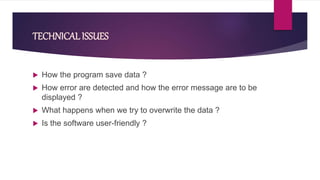 TECHNICAL ISSUES
 How the program save data ?
 How error are detected and how the error message are to be
displayed ?
 What happens when we try to overwrite the data ?
 Is the software user-friendly ?
 