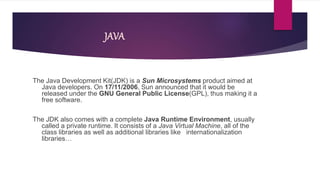 JAVA
The Java Development Kit(JDK) is a Sun Microsystems product aimed at
Java developers. On 17/11/2006, Sun announced that it would be
released under the GNU General Public License(GPL), thus making it a
free software.
The JDK also comes with a complete Java Runtime Environment, usually
called a private runtime. It consists of a Java Virtual Machine, all of the
class libraries as well as additional libraries like internationalization
libraries…
 
