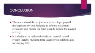 CONCLUSION
 The main aim of the project was to develop a payroll
management system designed to achieve maximum
efficiency and reduce the time taken to handle the payroll
activity.
 It is designed to replace the existing manual record
system thereby reducing time taken for calculations and
for storing data.
 