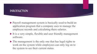 INRODUCTION
 Payroll management system is basically used to build an
application program that a company uses to manage the
employee records and calculating there salaries.
 It is a very simple, flexible and user friendly management
software.
 The management is the only one that has legal rights to
work on the system while employees can only log on to
the system to see their current status.
 