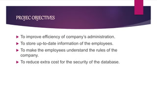 PROJEC OBJECTIVES
 To improve efficiency of company’s administration.
 To store up-to-date information of the employees.
 To make the employees understand the rules of the
company.
 To reduce extra cost for the security of the database.
 