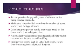 PROJECT OBJECTIVES
 To computerize the payroll system which was earlier
being handled manually.
 Maintain a labor detailed record on the number of hours
worked and the type of work.
 Calculate gross pay for hourly employees based on the
hours worked including overtime.
 Automatically calculate required federal and state payroll
taxes such as income tax withholding.
 Print payroll reports such as Labor Edit report, Hours
Distribution reports and payroll Register.
 