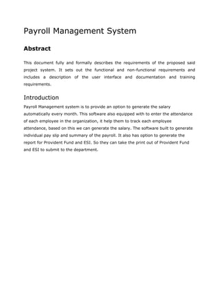 Payroll Management System
Abstract
This document fully and formally describes the requirements of the proposed said
project system. It sets out the functional and non-functional requirements and
includes a description of the user interface and documentation and training
requirements.
Introduction
Payroll Management system is to provide an option to generate the salary
automatically every month. This software also equipped with to enter the attendance
of each employee in the organization, it help them to track each employee
attendance, based on this we can generate the salary. The software built to generate
individual pay slip and summary of the payroll. It also has option to generate the
report for Provident Fund and ESI. So they can take the print out of Provident Fund
and ESI to submit to the department.
 