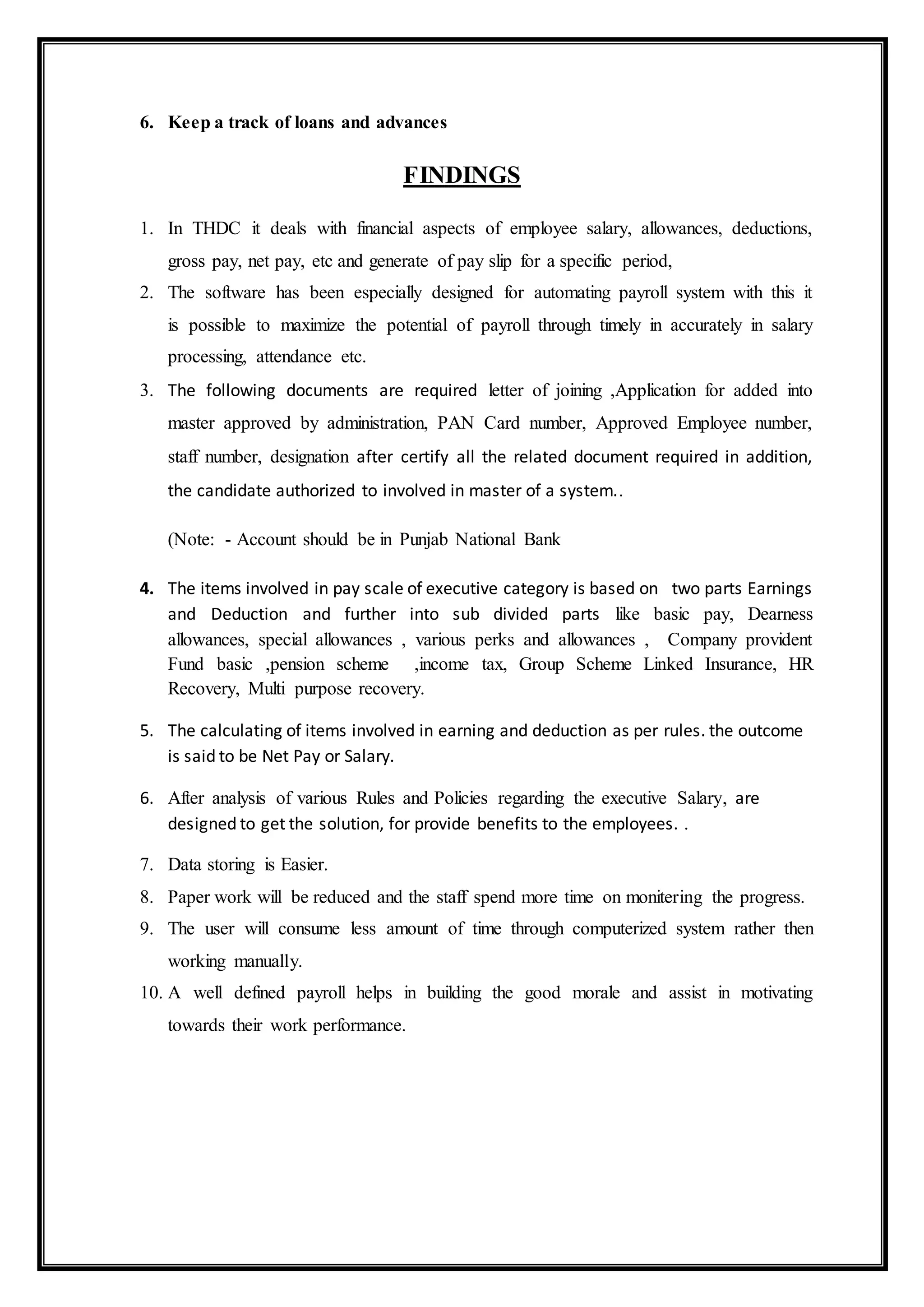 6. Keep a track of loans and advances
FINDINGS
1. In THDC it deals with financial aspects of employee salary, allowances, deductions,
gross pay, net pay, etc and generate of pay slip for a specific period,
2. The software has been especially designed for automating payroll system with this it
is possible to maximize the potential of payroll through timely in accurately in salary
processing, attendance etc.
3. The following documents are required letter of joining ,Application for added into
master approved by administration, PAN Card number, Approved Employee number,
staff number, designation after certify all the related document required in addition,
the candidate authorized to involved in master of a system..
(Note: - Account should be in Punjab National Bank
4. The items involved in pay scale of executive category is based on two parts Earnings
and Deduction and further into sub divided parts like basic pay, Dearness
allowances, special allowances , various perks and allowances , Company provident
Fund basic ,pension scheme ,income tax, Group Scheme Linked Insurance, HR
Recovery, Multi purpose recovery.
5. The calculating of items involved in earning and deduction as per rules. the outcome
is said to be Net Pay or Salary.
6. After analysis of various Rules and Policies regarding the executive Salary, are
designed to get the solution, for provide benefits to the employees. .
7. Data storing is Easier.
8. Paper work will be reduced and the staff spend more time on monitering the progress.
9. The user will consume less amount of time through computerized system rather then
working manually.
10. A well defined payroll helps in building the good morale and assist in motivating
towards their work performance.
 