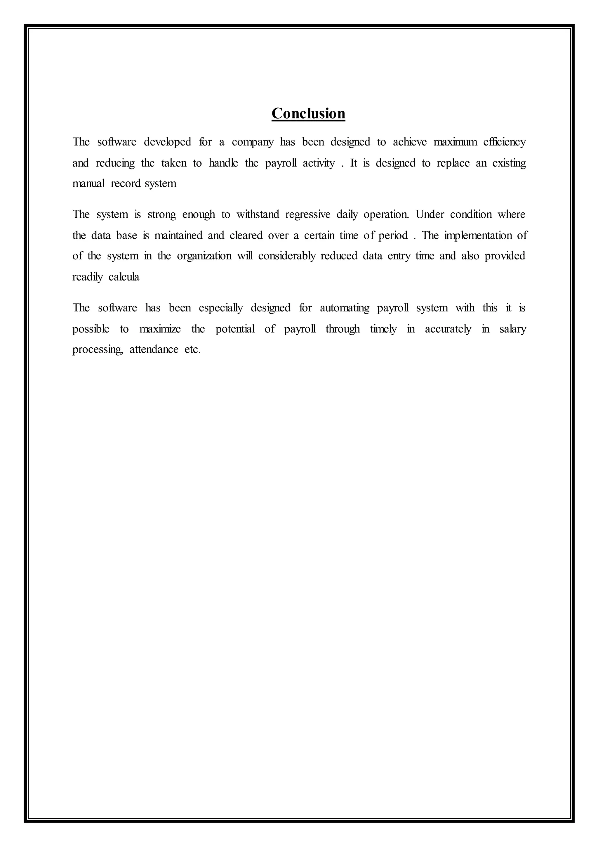 Conclusion
The software developed for a company has been designed to achieve maximum efficiency
and reducing the taken to handle the payroll activity . It is designed to replace an existing
manual record system
The system is strong enough to withstand regressive daily operation. Under condition where
the data base is maintained and cleared over a certain time of period . The implementation of
of the system in the organization will considerably reduced data entry time and also provided
readily calcula
The software has been especially designed for automating payroll system with this it is
possible to maximize the potential of payroll through timely in accurately in salary
processing, attendance etc.
 