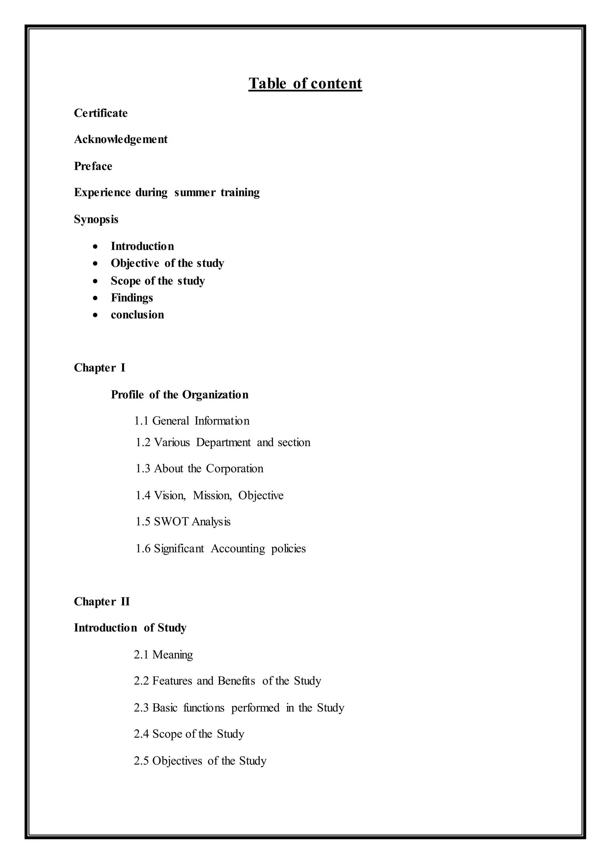 Table of content
Certificate
Acknowledgement
Preface
Experience during summer training
Synopsis
 Introduction
 Objective of the study
 Scope of the study
 Findings
 conclusion
Chapter I
Profile of the Organization
1.1 General Information
1.2 Various Department and section
1.3 About the Corporation
1.4 Vision, Mission, Objective
1.5 SWOT Analysis
1.6 Significant Accounting policies
Chapter II
Introduction of Study
2.1 Meaning
2.2 Features and Benefits of the Study
2.3 Basic functions performed in the Study
2.4 Scope of the Study
2.5 Objectives of the Study
 