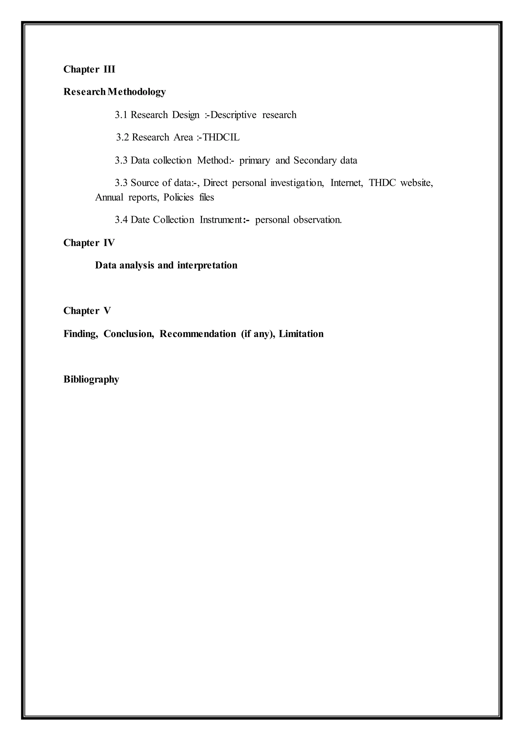 Chapter III
ResearchMethodology
3.1 Research Design :-Descriptive research
3.2 Research Area :-THDCIL
3.3 Data collection Method:- primary and Secondary data
3.3 Source of data:-, Direct personal investigation, Internet, THDC website,
Annual reports, Policies files
3.4 Date Collection Instrument:- personal observation.
Chapter IV
Data analysis and interpretation
Chapter V
Finding, Conclusion, Recommendation (if any), Limitation
Bibliography
 