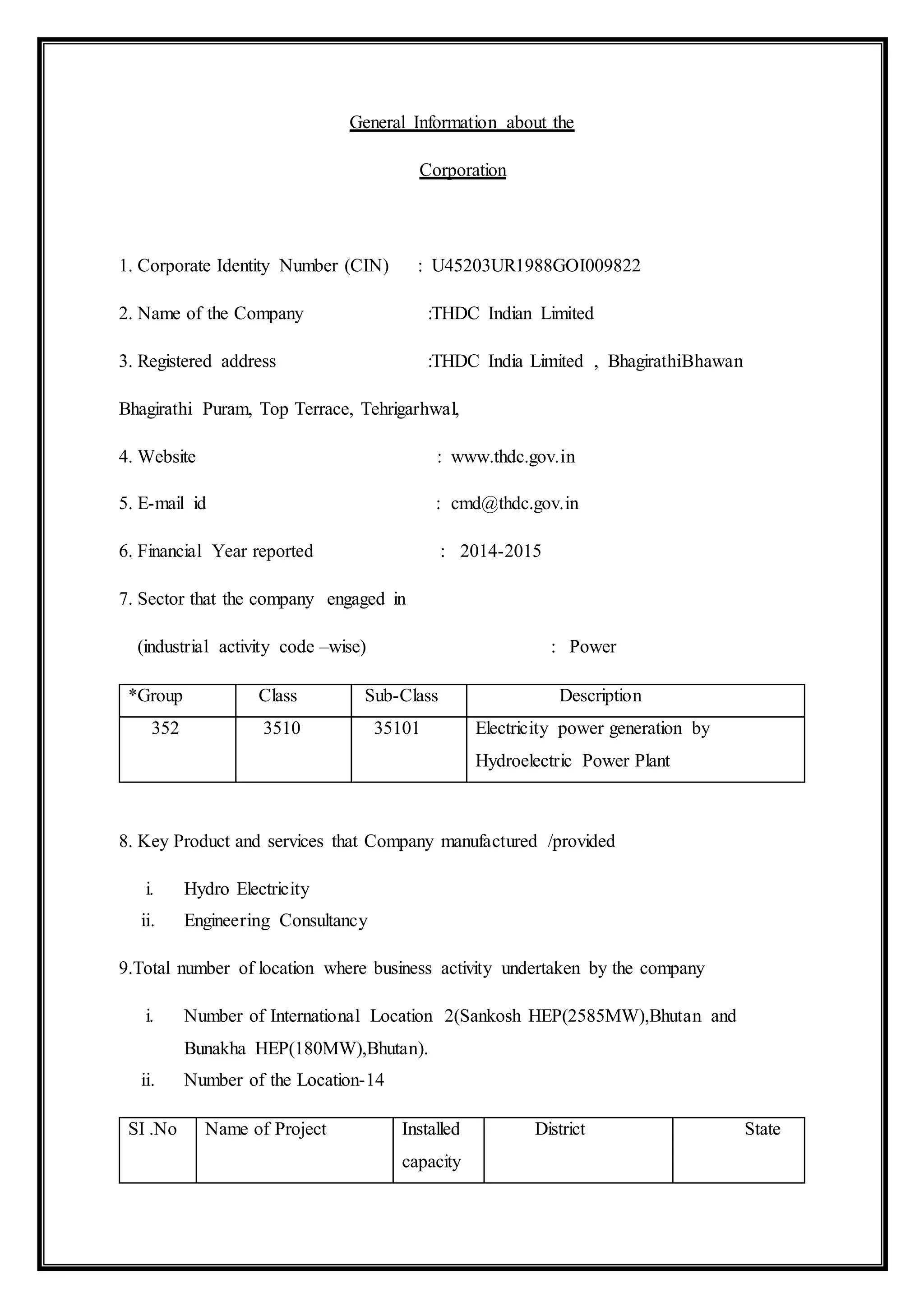 General Information about the
Corporation
1. Corporate Identity Number (CIN) : U45203UR1988GOI009822
2. Name of the Company :THDC Indian Limited
3. Registered address :THDC India Limited , BhagirathiBhawan
Bhagirathi Puram, Top Terrace, Tehrigarhwal,
4. Website : www.thdc.gov.in
5. E-mail id : cmd@thdc.gov.in
6. Financial Year reported : 2014-2015
7. Sector that the company engaged in
(industrial activity code –wise) : Power
*Group Class Sub-Class Description
352 3510 35101 Electricity power generation by
Hydroelectric Power Plant
8. Key Product and services that Company manufactured /provided
i. Hydro Electricity
ii. Engineering Consultancy
9.Total number of location where business activity undertaken by the company
i. Number of International Location 2(Sankosh HEP(2585MW),Bhutan and
Bunakha HEP(180MW),Bhutan).
ii. Number of the Location-14
SI .No Name of Project Installed
capacity
District State
 
