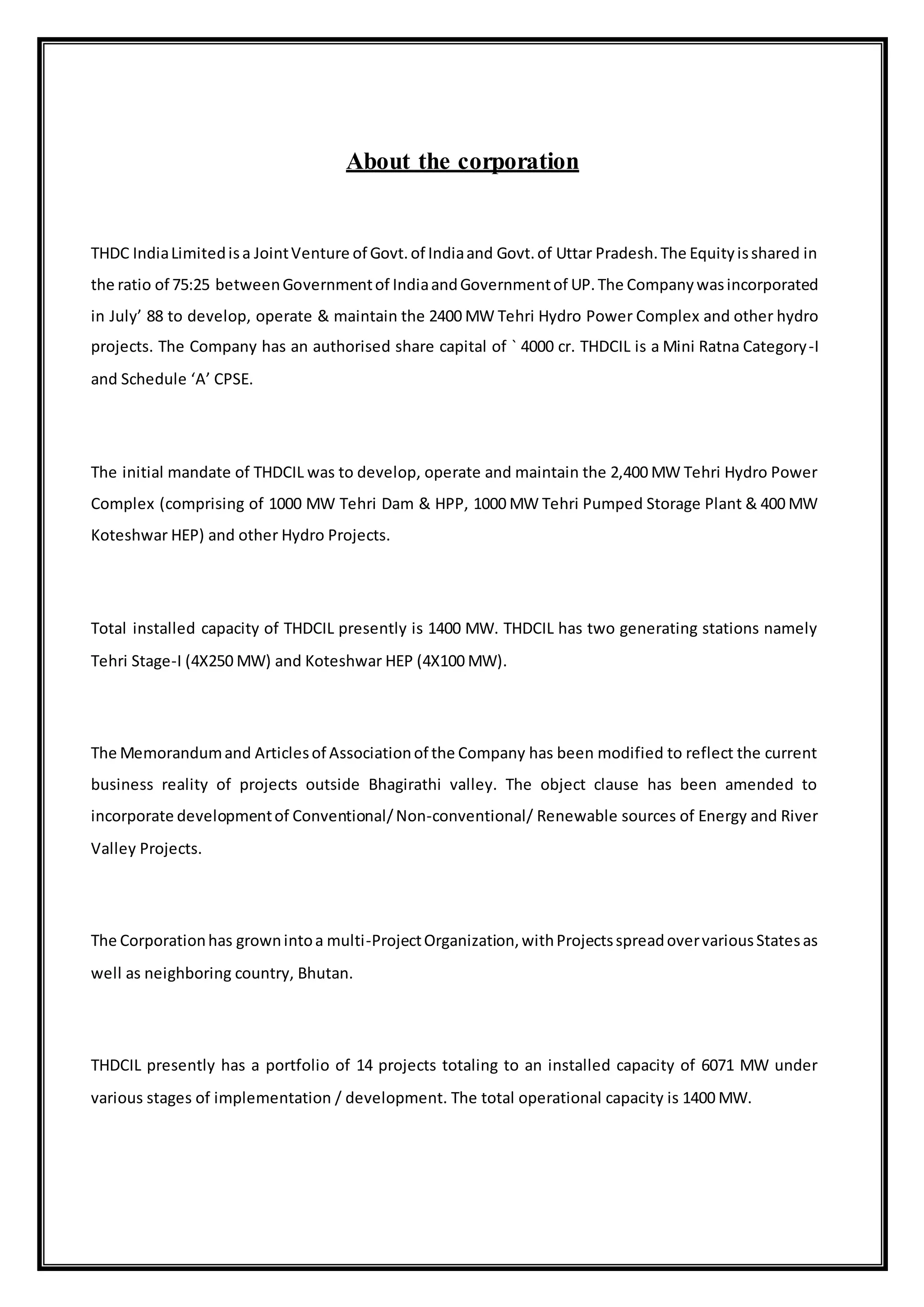About the corporation
THDC IndiaLimitedisa JointVenture of Govt.of Indiaand Govt.of Uttar Pradesh.The Equityisshared in
the ratio of 75:25 betweenGovernmentof IndiaandGovernmentof UP.The Companywasincorporated
in July’ 88 to develop, operate & maintain the 2400 MW Tehri Hydro Power Complex and other hydro
projects. The Company has an authorised share capital of ` 4000 cr. THDCIL is a Mini Ratna Category-I
and Schedule ‘A’ CPSE.
The initial mandate of THDCIL was to develop, operate and maintain the 2,400 MW Tehri Hydro Power
Complex (comprising of 1000 MW Tehri Dam & HPP, 1000 MW Tehri Pumped Storage Plant & 400 MW
Koteshwar HEP) and other Hydro Projects.
Total installed capacity of THDCIL presently is 1400 MW. THDCIL has two generating stations namely
Tehri Stage-I (4X250 MW) and Koteshwar HEP (4X100 MW).
The Memorandumand Articlesof Associationof the Company has been modified to reflect the current
business reality of projects outside Bhagirathi valley. The object clause has been amended to
incorporate developmentof Conventional/Non-conventional/ Renewable sources of Energy and River
Valley Projects.
The Corporationhas grownintoa multi-ProjectOrganization,withProjectsspreadovervariousStatesas
well as neighboring country, Bhutan.
THDCIL presently has a portfolio of 14 projects totaling to an installed capacity of 6071 MW under
various stages of implementation / development. The total operational capacity is 1400 MW.
 