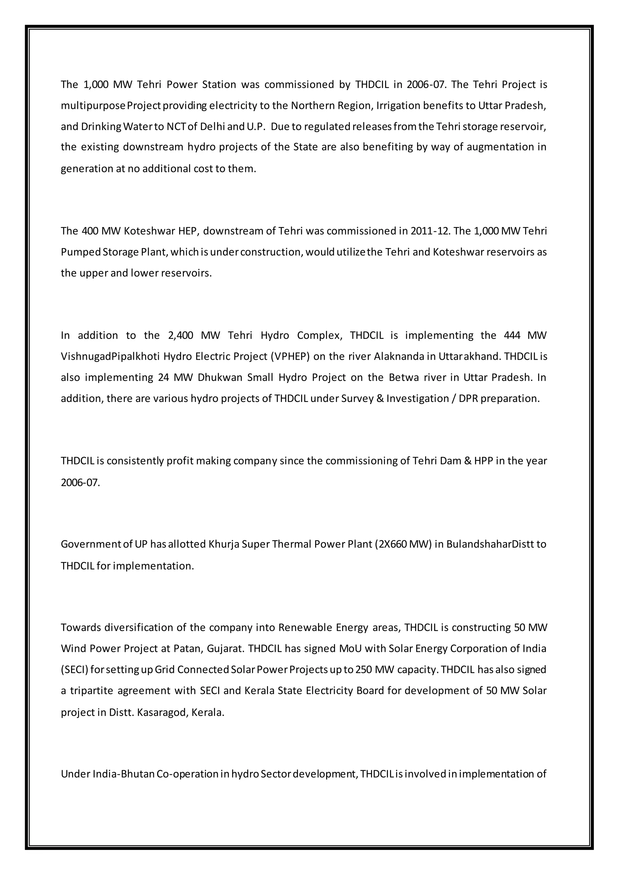 The 1,000 MW Tehri Power Station was commissioned by THDCIL in 2006-07. The Tehri Project is
multipurposeProjectproviding electricity to the Northern Region, Irrigation benefits to Uttar Pradesh,
and DrinkingWaterto NCTof Delhi andU.P. Due to regulatedreleasesfromthe Tehri storage reservoir,
the existing downstream hydro projects of the State are also benefiting by way of augmentation in
generation at no additional cost to them.
The 400 MW Koteshwar HEP, downstream of Tehri was commissioned in 2011-12. The 1,000 MW Tehri
PumpedStorage Plant,whichisunderconstruction,wouldutilizethe Tehri and Koteshwar reservoirs as
the upper and lower reservoirs.
In addition to the 2,400 MW Tehri Hydro Complex, THDCIL is implementing the 444 MW
VishnugadPipalkhoti Hydro Electric Project (VPHEP) on the river Alaknanda in Uttarakhand. THDCIL is
also implementing 24 MW Dhukwan Small Hydro Project on the Betwa river in Uttar Pradesh. In
addition, there are various hydro projects of THDCIL under Survey & Investigation / DPR preparation.
THDCIL is consistently profit making company since the commissioning of Tehri Dam & HPP in the year
2006-07.
Governmentof UP hasallotted Khurja Super Thermal Power Plant (2X660 MW) in BulandshaharDistt to
THDCIL for implementation.
Towards diversification of the company into Renewable Energy areas, THDCIL is constructing 50 MW
Wind Power Project at Patan, Gujarat. THDCIL has signed MoU with Solar Energy Corporation of India
(SECI) forsettingupGrid ConnectedSolarPowerProjectsupto250 MW capacity.THDCIL hasalso signed
a tripartite agreement with SECI and Kerala State Electricity Board for development of 50 MW Solar
project in Distt. Kasaragod, Kerala.
Under India-BhutanCo-operationinhydroSectordevelopment,THDCILisinvolvedinimplementation of
 