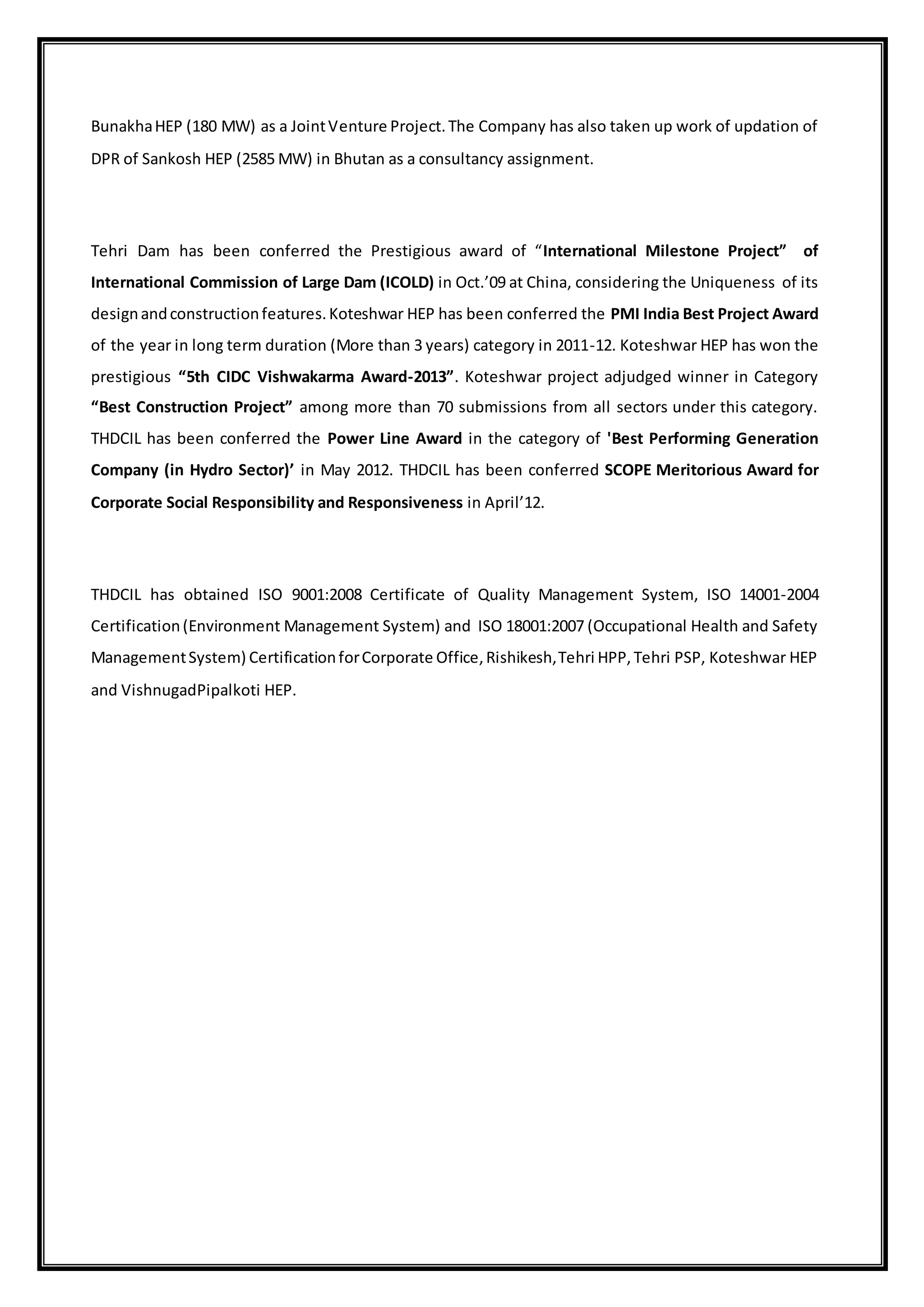 BunakhaHEP (180 MW) as a JointVenture Project.The Company has also taken up work of updation of
DPR of Sankosh HEP (2585 MW) in Bhutan as a consultancy assignment.
Tehri Dam has been conferred the Prestigious award of “International Milestone Project” of
International Commission of Large Dam (ICOLD) in Oct.’09 at China, considering the Uniqueness of its
designandconstructionfeatures.Koteshwar HEP has been conferred the PMI India Best Project Award
of the year in long term duration (More than 3 years) category in 2011-12. Koteshwar HEP has won the
prestigious “5th CIDC Vishwakarma Award-2013”. Koteshwar project adjudged winner in Category
“Best Construction Project” among more than 70 submissions from all sectors under this category.
THDCIL has been conferred the Power Line Award in the category of 'Best Performing Generation
Company (in Hydro Sector)’ in May 2012. THDCIL has been conferred SCOPE Meritorious Award for
Corporate Social Responsibility and Responsiveness in April’12.
THDCIL has obtained ISO 9001:2008 Certificate of Quality Management System, ISO 14001-2004
Certification(Environment Management System) and ISO 18001:2007 (Occupational Health and Safety
ManagementSystem) CertificationforCorporate Office,Rishikesh,Tehri HPP,Tehri PSP, Koteshwar HEP
and VishnugadPipalkoti HEP.
 
