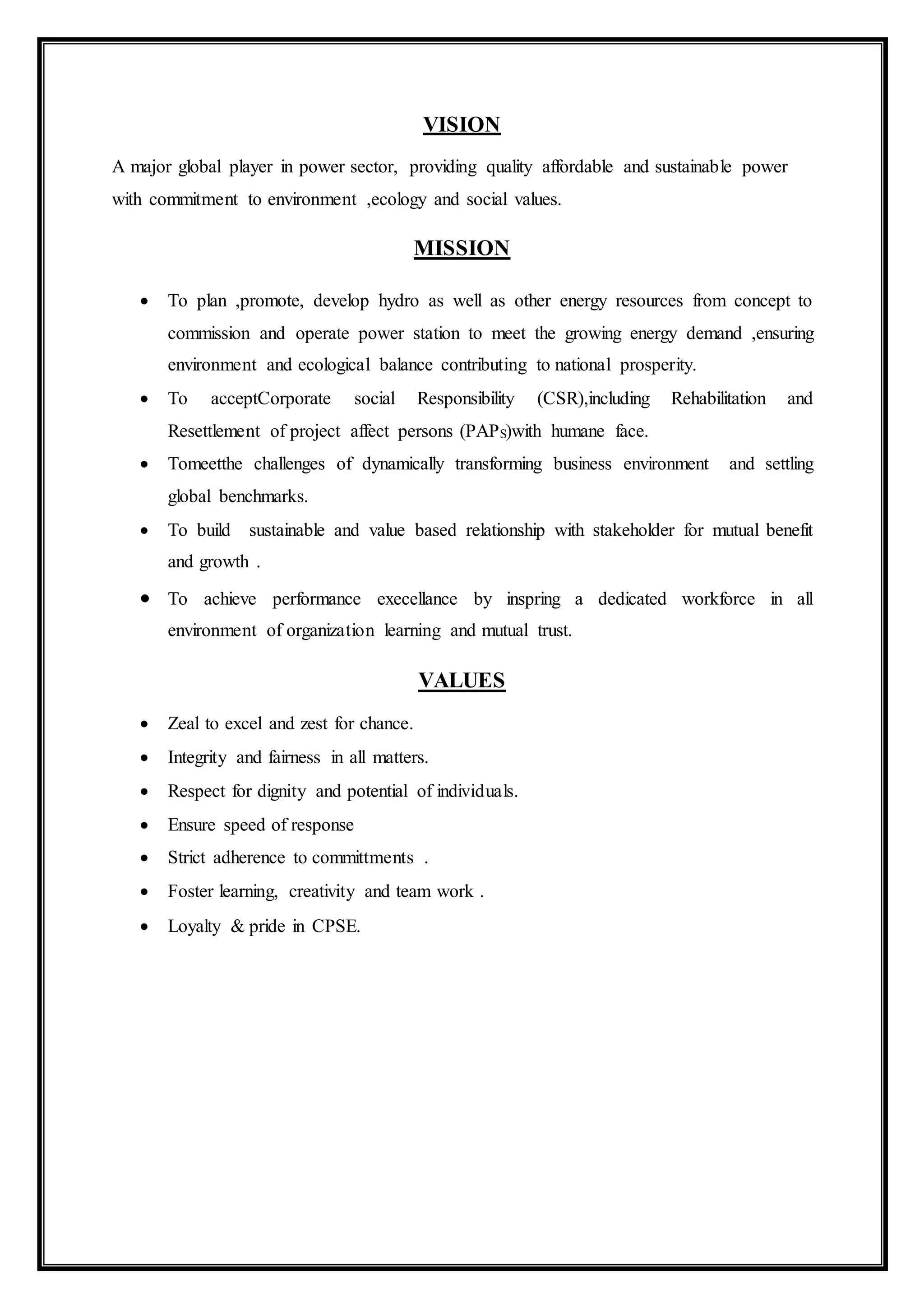 VISION
A major global player in power sector, providing quality affordable and sustainable power
with commitment to environment ,ecology and social values.
MISSION
 To plan ,promote, develop hydro as well as other energy resources from concept to
commission and operate power station to meet the growing energy demand ,ensuring
environment and ecological balance contributing to national prosperity.
 To acceptCorporate social Responsibility (CSR),including Rehabilitation and
Resettlement of project affect persons (PAPS)with humane face.
 Tomeetthe challenges of dynamically transforming business environment and settling
global benchmarks.
 To build sustainable and value based relationship with stakeholder for mutual benefit
and growth .
 To achieve performance execellance by inspring a dedicated workforce in all
environment of organization learning and mutual trust.
VALUES
 Zeal to excel and zest for chance.
 Integrity and fairness in all matters.
 Respect for dignity and potential of individuals.
 Ensure speed of response
 Strict adherence to committments .
 Foster learning, creativity and team work .
 Loyalty & pride in CPSE.
 