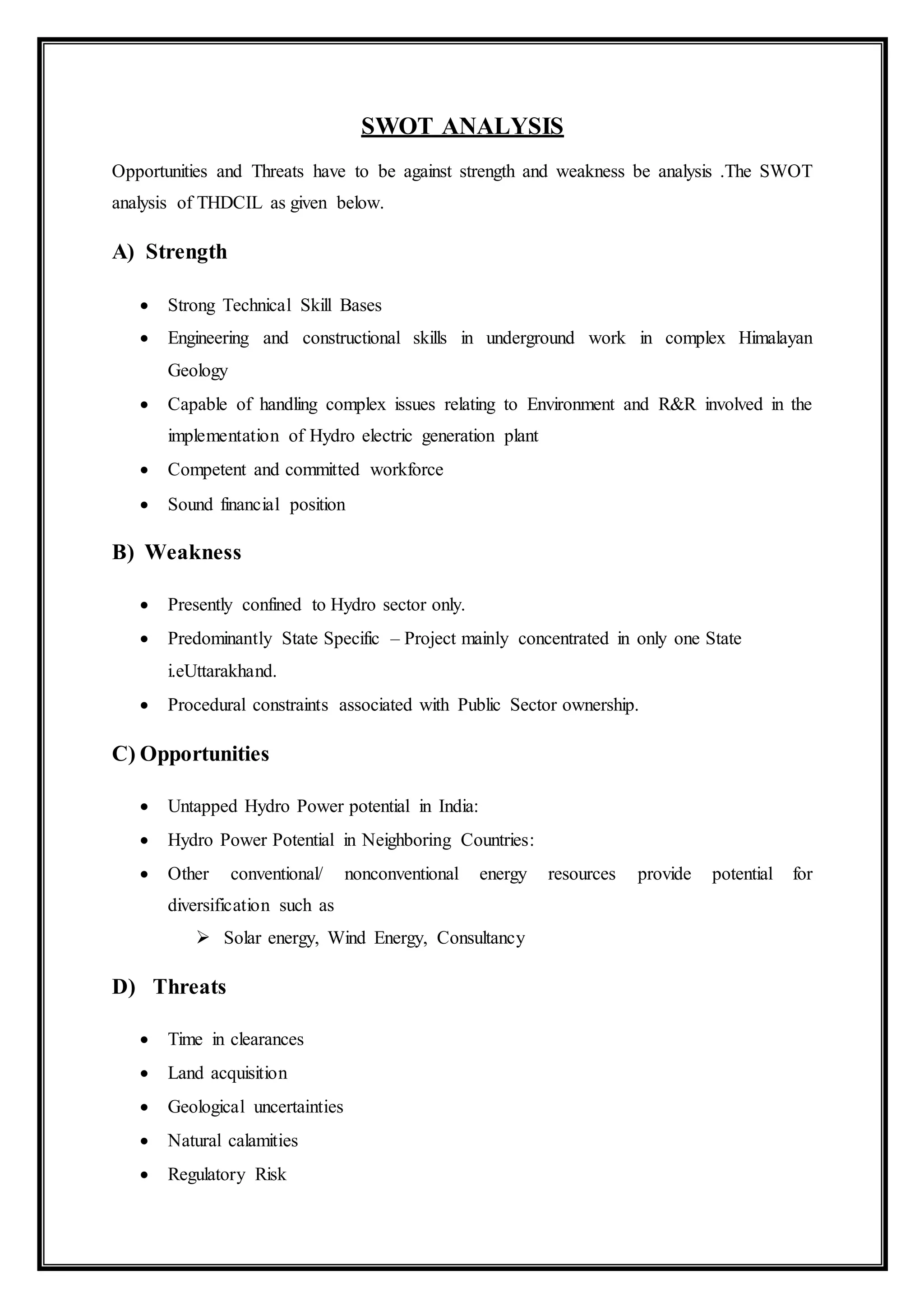 SWOT ANALYSIS
Opportunities and Threats have to be against strength and weakness be analysis .The SWOT
analysis of THDCIL as given below.
A) Strength
 Strong Technical Skill Bases
 Engineering and constructional skills in underground work in complex Himalayan
Geology
 Capable of handling complex issues relating to Environment and R&R involved in the
implementation of Hydro electric generation plant
 Competent and committed workforce
 Sound financial position
B) Weakness
 Presently confined to Hydro sector only.
 Predominantly State Specific – Project mainly concentrated in only one State
i.eUttarakhand.
 Procedural constraints associated with Public Sector ownership.
C) Opportunities
 Untapped Hydro Power potential in India:
 Hydro Power Potential in Neighboring Countries:
 Other conventional/ nonconventional energy resources provide potential for
diversification such as
 Solar energy, Wind Energy, Consultancy
D) Threats
 Time in clearances
 Land acquisition
 Geological uncertainties
 Natural calamities
 Regulatory Risk
 