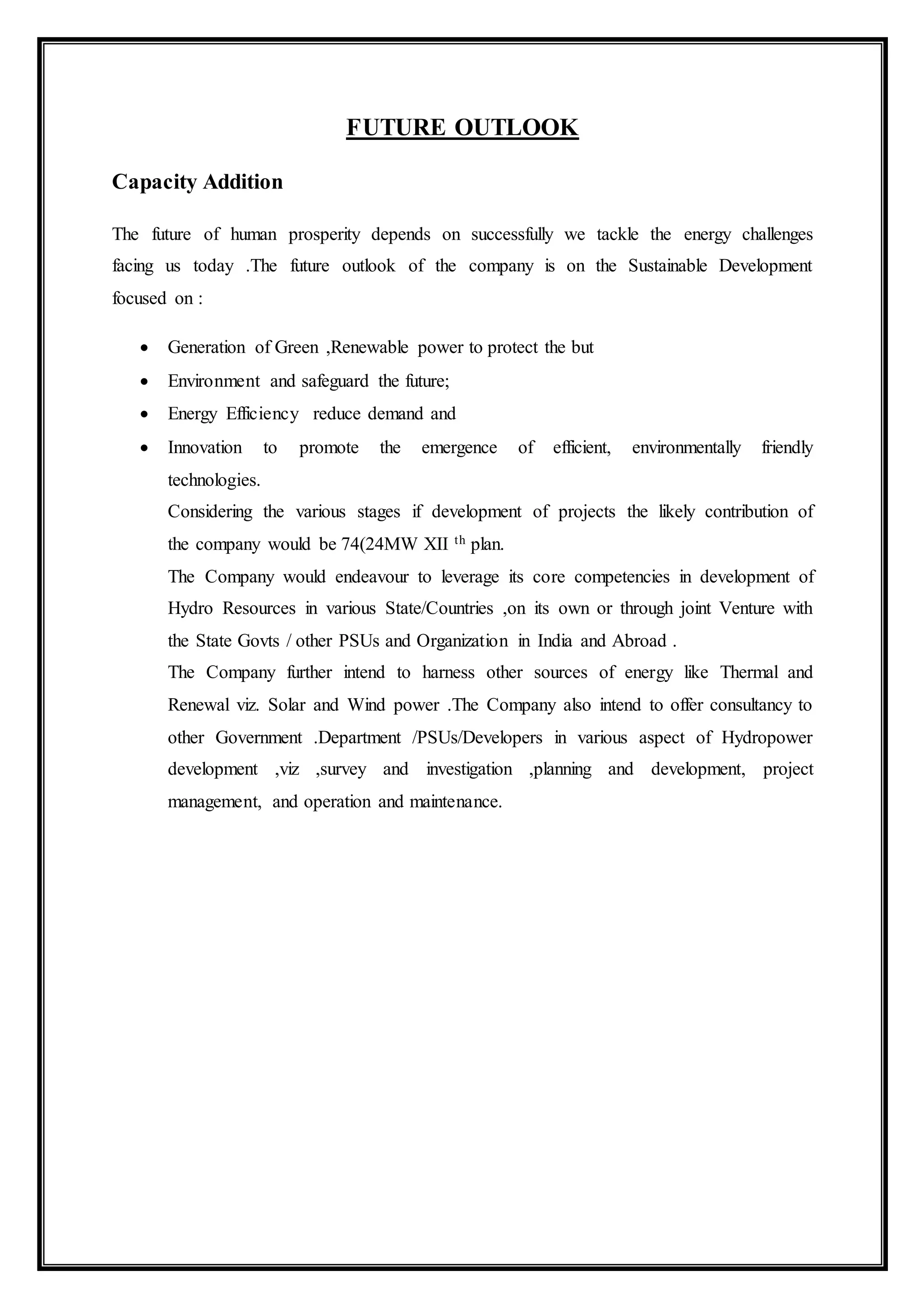 FUTURE OUTLOOK
Capacity Addition
The future of human prosperity depends on successfully we tackle the energy challenges
facing us today .The future outlook of the company is on the Sustainable Development
focused on :
 Generation of Green ,Renewable power to protect the but
 Environment and safeguard the future;
 Energy Efficiency reduce demand and
 Innovation to promote the emergence of efficient, environmentally friendly
technologies.
Considering the various stages if development of projects the likely contribution of
the company would be 74(24MW XII th plan.
The Company would endeavour to leverage its core competencies in development of
Hydro Resources in various State/Countries ,on its own or through joint Venture with
the State Govts / other PSUs and Organization in India and Abroad .
The Company further intend to harness other sources of energy like Thermal and
Renewal viz. Solar and Wind power .The Company also intend to offer consultancy to
other Government .Department /PSUs/Developers in various aspect of Hydropower
development ,viz ,survey and investigation ,planning and development, project
management, and operation and maintenance.
 