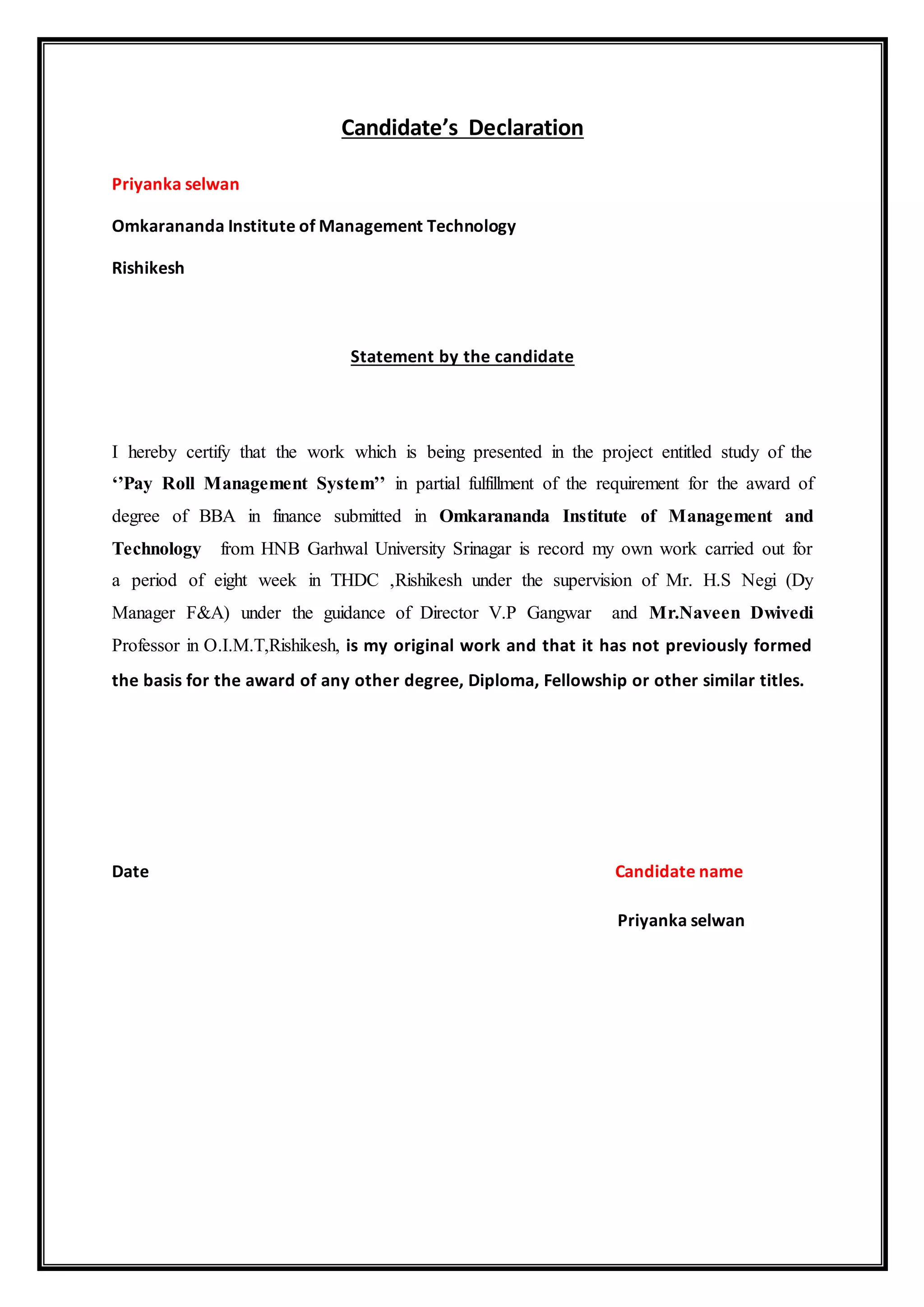 Candidate’s Declaration
Priyanka selwan
Omkarananda Institute of Management Technology
Rishikesh
Statement by the candidate
I hereby certify that the work which is being presented in the project entitled study of the
‘’Pay Roll Management System’’ in partial fulfillment of the requirement for the award of
degree of BBA in finance submitted in Omkarananda Institute of Management and
Technology from HNB Garhwal University Srinagar is record my own work carried out for
a period of eight week in THDC ,Rishikesh under the supervision of Mr. H.S Negi (Dy
Manager F&A) under the guidance of Director V.P Gangwar and Mr.Naveen Dwivedi
Professor in O.I.M.T,Rishikesh, is my original work and that it has not previously formed
the basis for the award of any other degree, Diploma, Fellowship or other similar titles.
Date Candidate name
Priyanka selwan
 