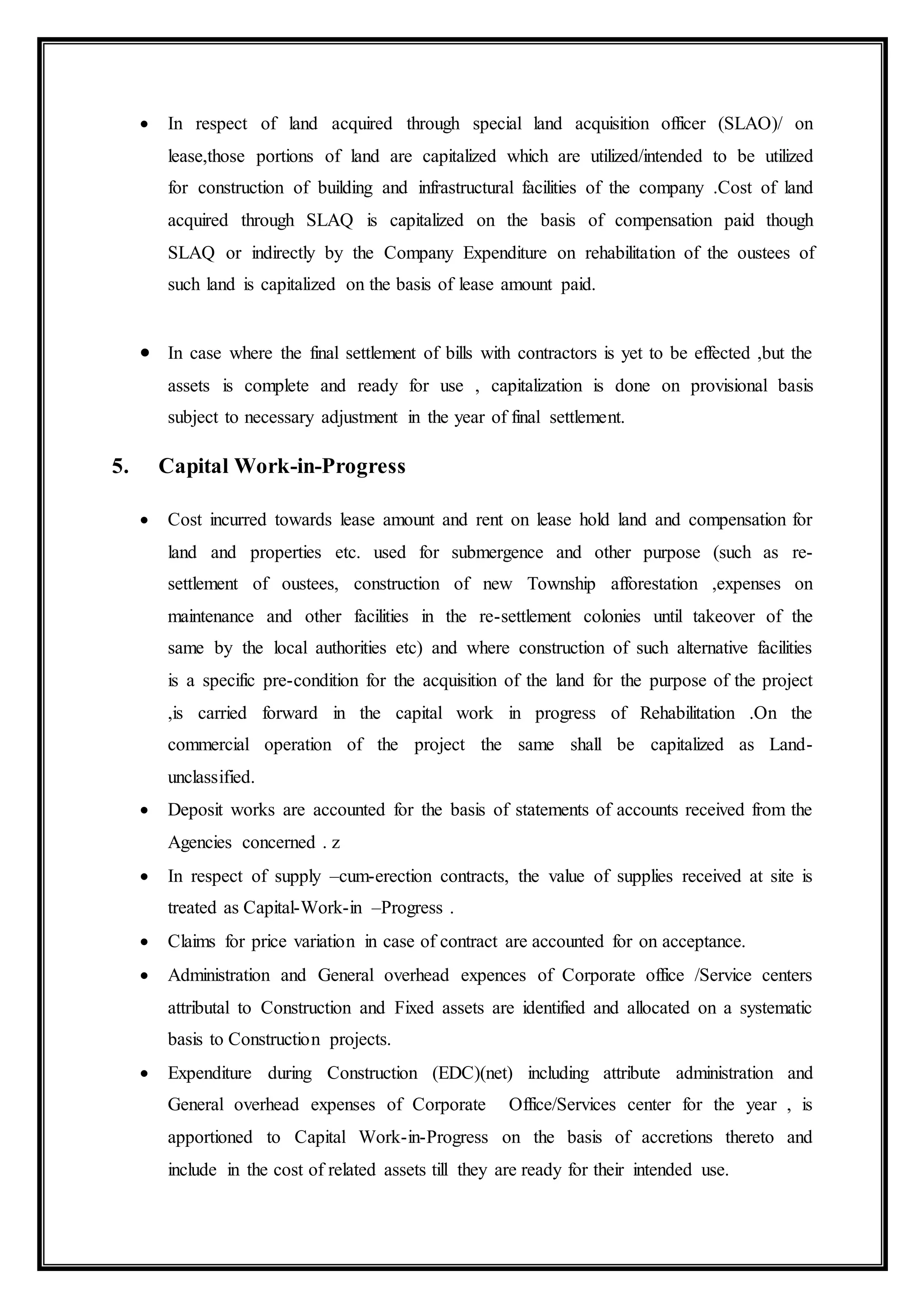  In respect of land acquired through special land acquisition officer (SLAO)/ on
lease,those portions of land are capitalized which are utilized/intended to be utilized
for construction of building and infrastructural facilities of the company .Cost of land
acquired through SLAQ is capitalized on the basis of compensation paid though
SLAQ or indirectly by the Company Expenditure on rehabilitation of the oustees of
such land is capitalized on the basis of lease amount paid.
 In case where the final settlement of bills with contractors is yet to be effected ,but the
assets is complete and ready for use , capitalization is done on provisional basis
subject to necessary adjustment in the year of final settlement.
5. Capital Work-in-Progress
 Cost incurred towards lease amount and rent on lease hold land and compensation for
land and properties etc. used for submergence and other purpose (such as re-
settlement of oustees, construction of new Township afforestation ,expenses on
maintenance and other facilities in the re-settlement colonies until takeover of the
same by the local authorities etc) and where construction of such alternative facilities
is a specific pre-condition for the acquisition of the land for the purpose of the project
,is carried forward in the capital work in progress of Rehabilitation .On the
commercial operation of the project the same shall be capitalized as Land-
unclassified.
 Deposit works are accounted for the basis of statements of accounts received from the
Agencies concerned . z
 In respect of supply –cum-erection contracts, the value of supplies received at site is
treated as Capital-Work-in –Progress .
 Claims for price variation in case of contract are accounted for on acceptance.
 Administration and General overhead expences of Corporate office /Service centers
attributal to Construction and Fixed assets are identified and allocated on a systematic
basis to Construction projects.
 Expenditure during Construction (EDC)(net) including attribute administration and
General overhead expenses of Corporate Office/Services center for the year , is
apportioned to Capital Work-in-Progress on the basis of accretions thereto and
include in the cost of related assets till they are ready for their intended use.
 