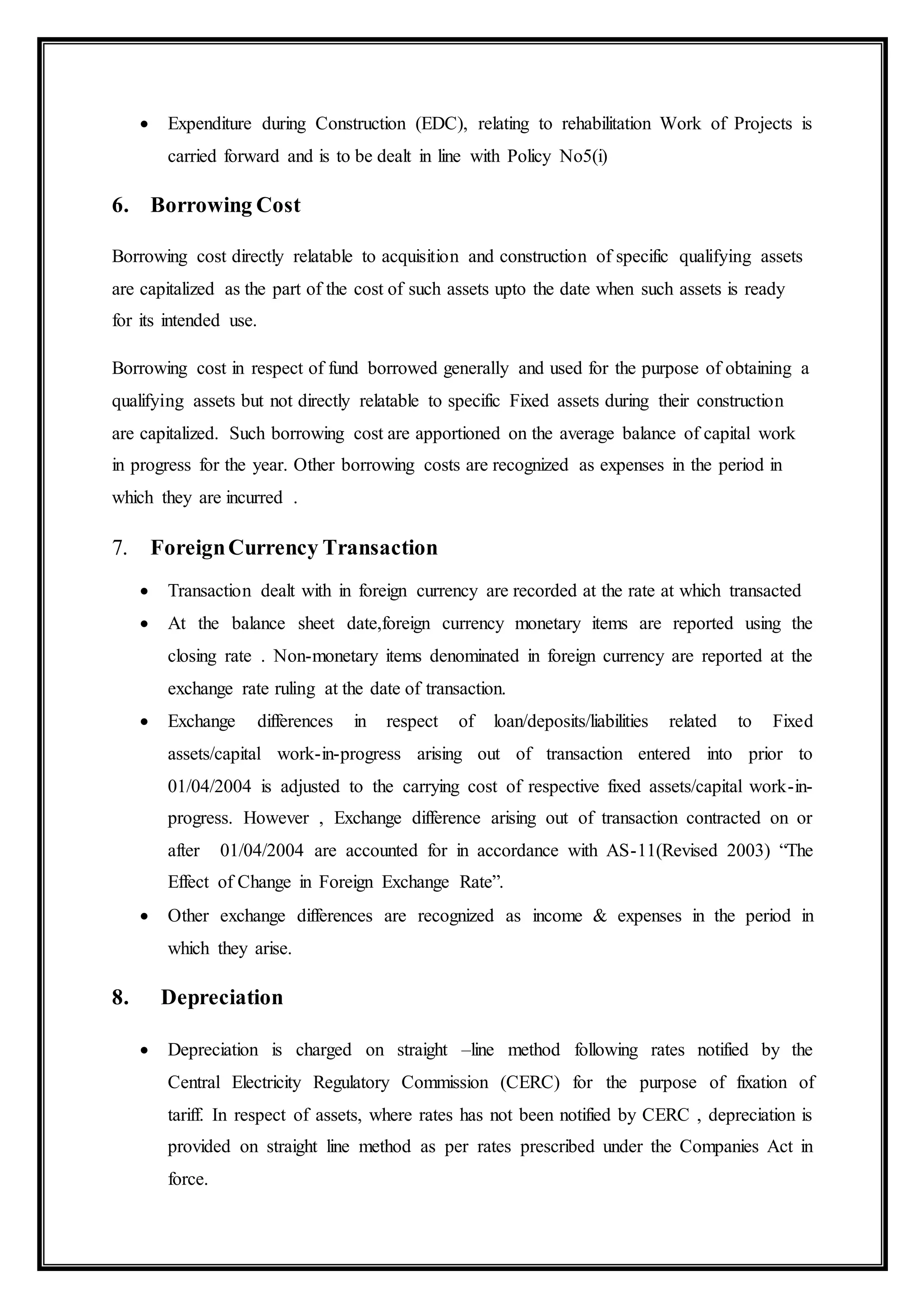  Expenditure during Construction (EDC), relating to rehabilitation Work of Projects is
carried forward and is to be dealt in line with Policy No5(i)
6. Borrowing Cost
Borrowing cost directly relatable to acquisition and construction of specific qualifying assets
are capitalized as the part of the cost of such assets upto the date when such assets is ready
for its intended use.
Borrowing cost in respect of fund borrowed generally and used for the purpose of obtaining a
qualifying assets but not directly relatable to specific Fixed assets during their construction
are capitalized. Such borrowing cost are apportioned on the average balance of capital work
in progress for the year. Other borrowing costs are recognized as expenses in the period in
which they are incurred .
7. ForeignCurrency Transaction
 Transaction dealt with in foreign currency are recorded at the rate at which transacted
 At the balance sheet date,foreign currency monetary items are reported using the
closing rate . Non-monetary items denominated in foreign currency are reported at the
exchange rate ruling at the date of transaction.
 Exchange differences in respect of loan/deposits/liabilities related to Fixed
assets/capital work-in-progress arising out of transaction entered into prior to
01/04/2004 is adjusted to the carrying cost of respective fixed assets/capital work-in-
progress. However , Exchange difference arising out of transaction contracted on or
after 01/04/2004 are accounted for in accordance with AS-11(Revised 2003) “The
Effect of Change in Foreign Exchange Rate”.
 Other exchange differences are recognized as income & expenses in the period in
which they arise.
8. Depreciation
 Depreciation is charged on straight –line method following rates notified by the
Central Electricity Regulatory Commission (CERC) for the purpose of fixation of
tariff. In respect of assets, where rates has not been notified by CERC , depreciation is
provided on straight line method as per rates prescribed under the Companies Act in
force.
 