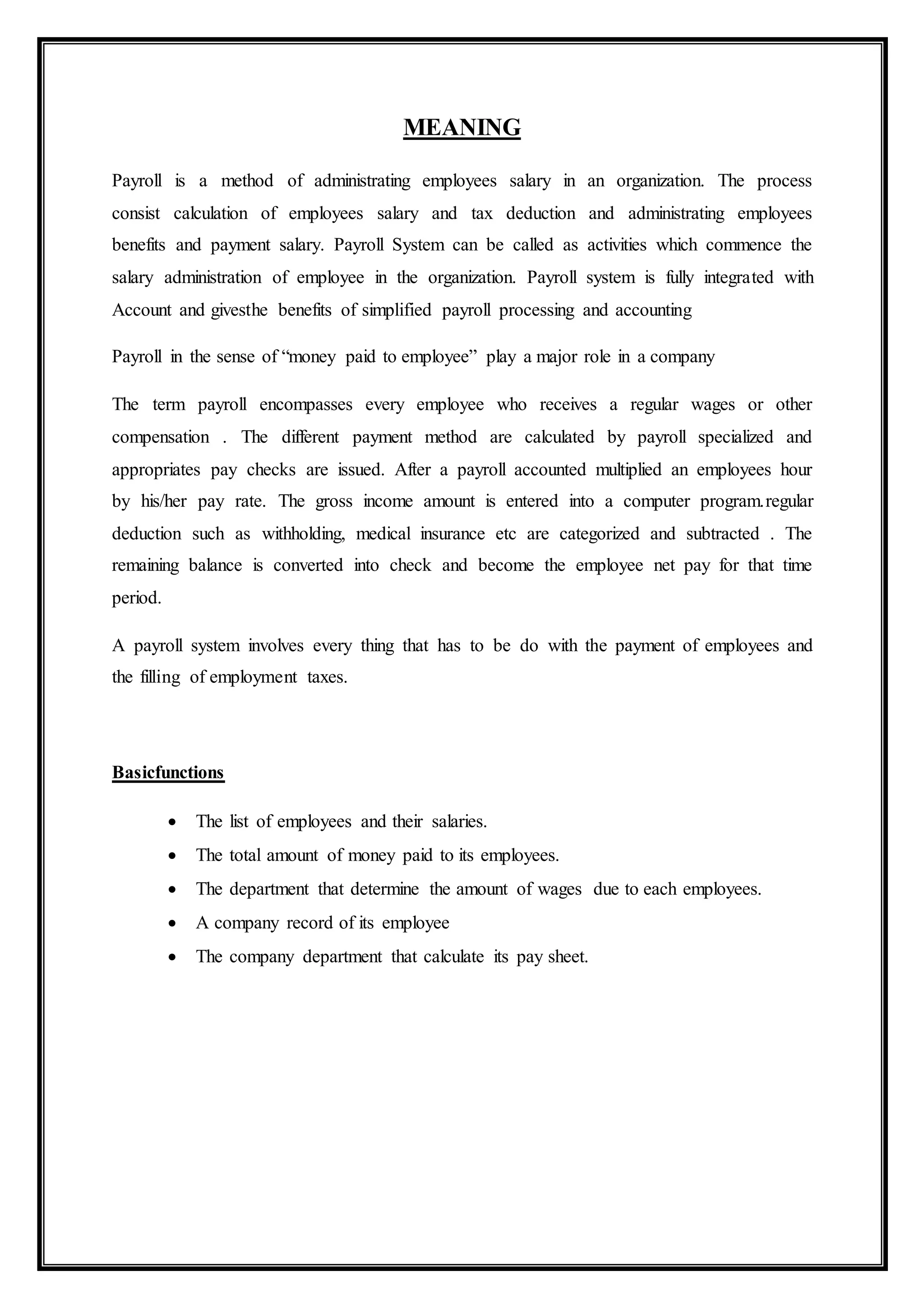 MEANING
Payroll is a method of administrating employees salary in an organization. The process
consist calculation of employees salary and tax deduction and administrating employees
benefits and payment salary. Payroll System can be called as activities which commence the
salary administration of employee in the organization. Payroll system is fully integrated with
Account and givesthe benefits of simplified payroll processing and accounting
Payroll in the sense of “money paid to employee” play a major role in a company
The term payroll encompasses every employee who receives a regular wages or other
compensation . The different payment method are calculated by payroll specialized and
appropriates pay checks are issued. After a payroll accounted multiplied an employees hour
by his/her pay rate. The gross income amount is entered into a computer program.regular
deduction such as withholding, medical insurance etc are categorized and subtracted . The
remaining balance is converted into check and become the employee net pay for that time
period.
A payroll system involves every thing that has to be do with the payment of employees and
the filling of employment taxes.
Basicfunctions
 The list of employees and their salaries.
 The total amount of money paid to its employees.
 The department that determine the amount of wages due to each employees.
 A company record of its employee
 The company department that calculate its pay sheet.
 