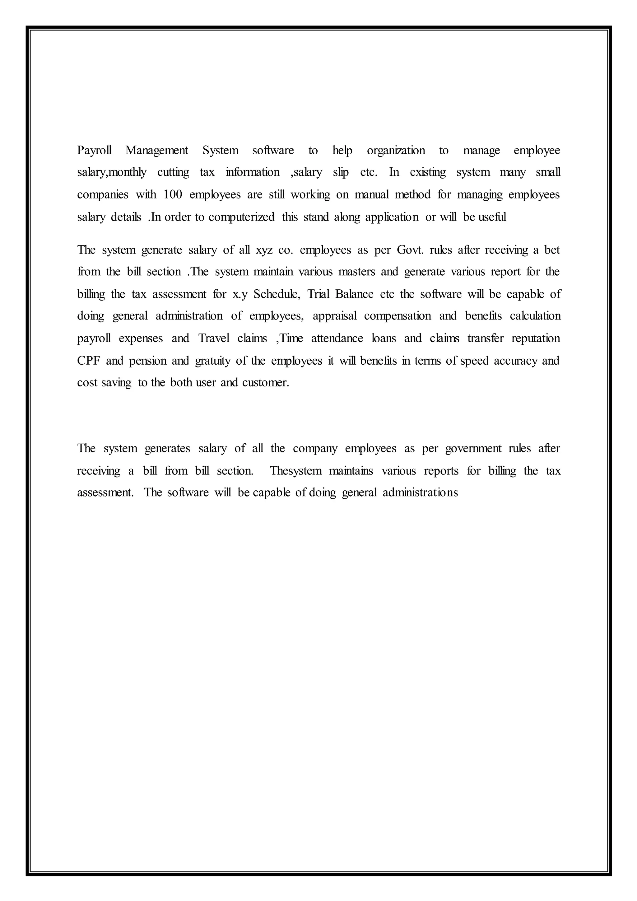 Payroll Management System software to help organization to manage employee
salary,monthly cutting tax information ,salary slip etc. In existing system many small
companies with 100 employees are still working on manual method for managing employees
salary details .In order to computerized this stand along application or will be useful
The system generate salary of all xyz co. employees as per Govt. rules after receiving a bet
from the bill section .The system maintain various masters and generate various report for the
billing the tax assessment for x.y Schedule, Trial Balance etc the software will be capable of
doing general administration of employees, appraisal compensation and benefits calculation
payroll expenses and Travel claims ,Time attendance loans and claims transfer reputation
CPF and pension and gratuity of the employees it will benefits in terms of speed accuracy and
cost saving to the both user and customer.
The system generates salary of all the company employees as per government rules after
receiving a bill from bill section. Thesystem maintains various reports for billing the tax
assessment. The software will be capable of doing general administrations
 
