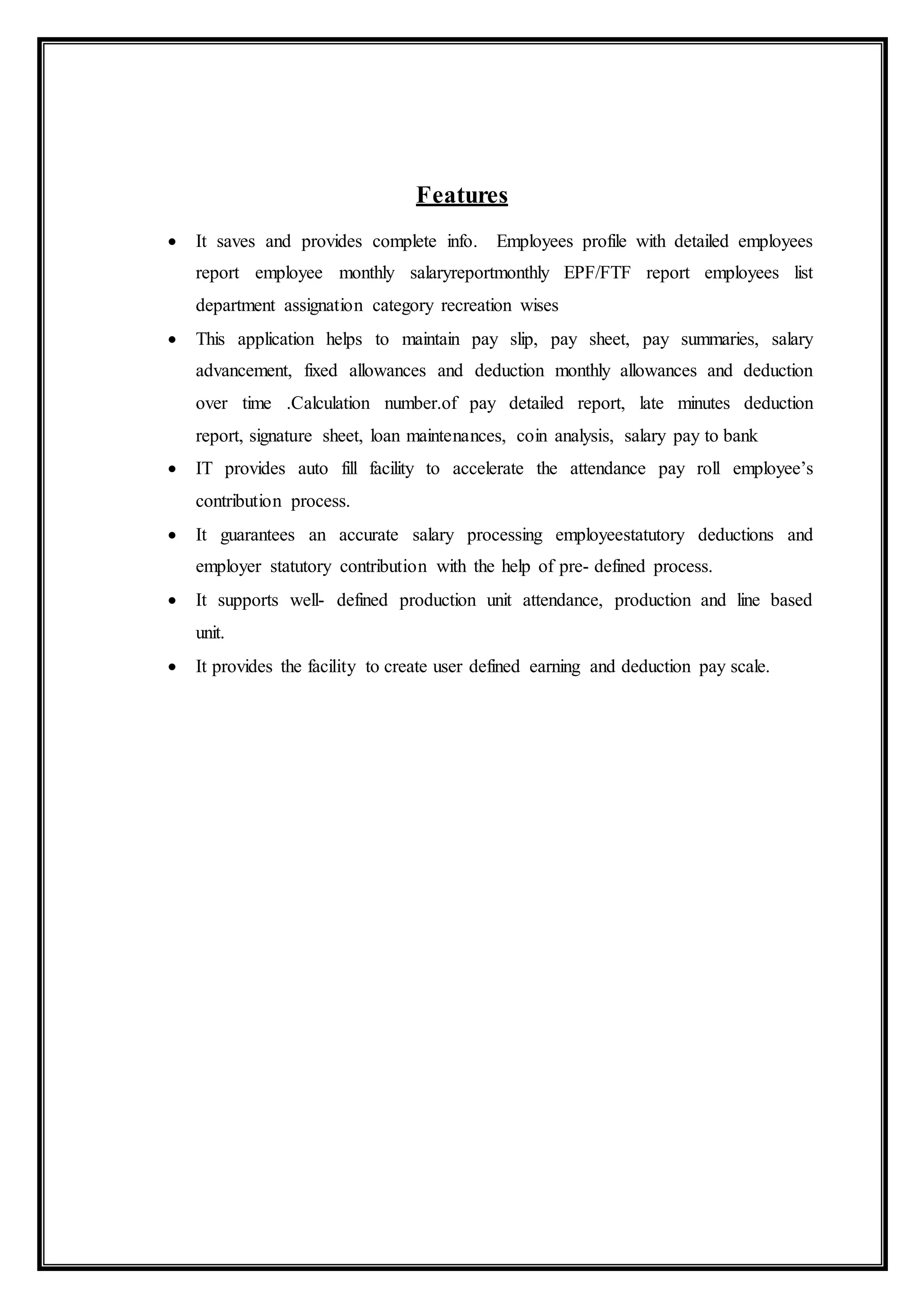 Features
 It saves and provides complete info. Employees profile with detailed employees
report employee monthly salaryreportmonthly EPF/FTF report employees list
department assignation category recreation wises
 This application helps to maintain pay slip, pay sheet, pay summaries, salary
advancement, fixed allowances and deduction monthly allowances and deduction
over time .Calculation number.of pay detailed report, late minutes deduction
report, signature sheet, loan maintenances, coin analysis, salary pay to bank
 IT provides auto fill facility to accelerate the attendance pay roll employee’s
contribution process.
 It guarantees an accurate salary processing employeestatutory deductions and
employer statutory contribution with the help of pre- defined process.
 It supports well- defined production unit attendance, production and line based
unit.
 It provides the facility to create user defined earning and deduction pay scale.
 
