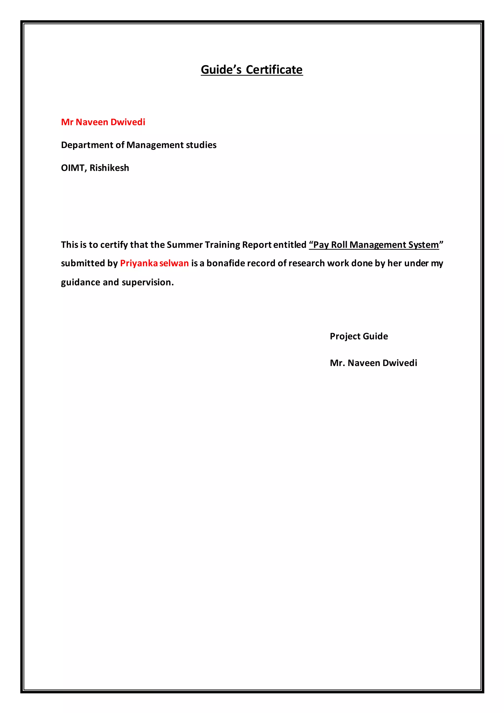 Guide’s Certificate
Mr Naveen Dwivedi
Department of Management studies
OIMT, Rishikesh
This is to certify that the Summer Training Report entitled “Pay Roll Management System”
submitted by Priyankaselwan is a bonafide record of research work done by her under my
guidance and supervision.
Project Guide
Mr. Naveen Dwivedi
 