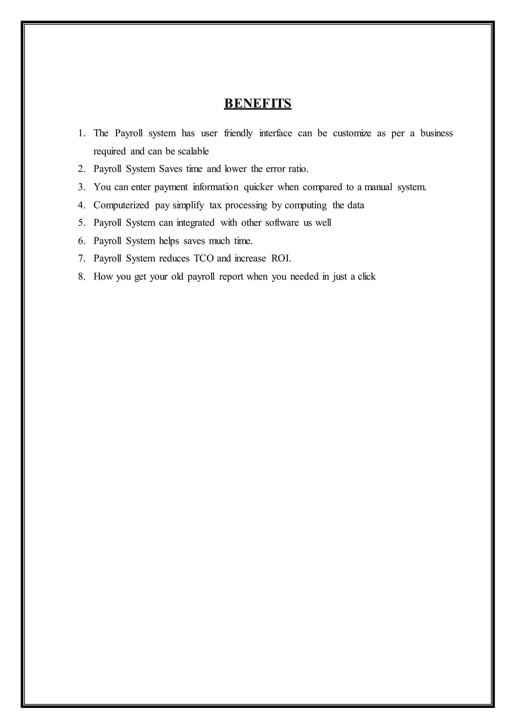 BENEFITS
1. The Payroll system has user friendly interface can be customize as per a business
required and can be scalable
2. Payroll System Saves time and lower the error ratio.
3. You can enter payment information quicker when compared to a manual system.
4. Computerized pay simplify tax processing by computing the data
5. Payroll System can integrated with other software us well
6. Payroll System helps saves much time.
7. Payroll System reduces TCO and increase ROI.
8. How you get your old payroll report when you needed in just a click
 