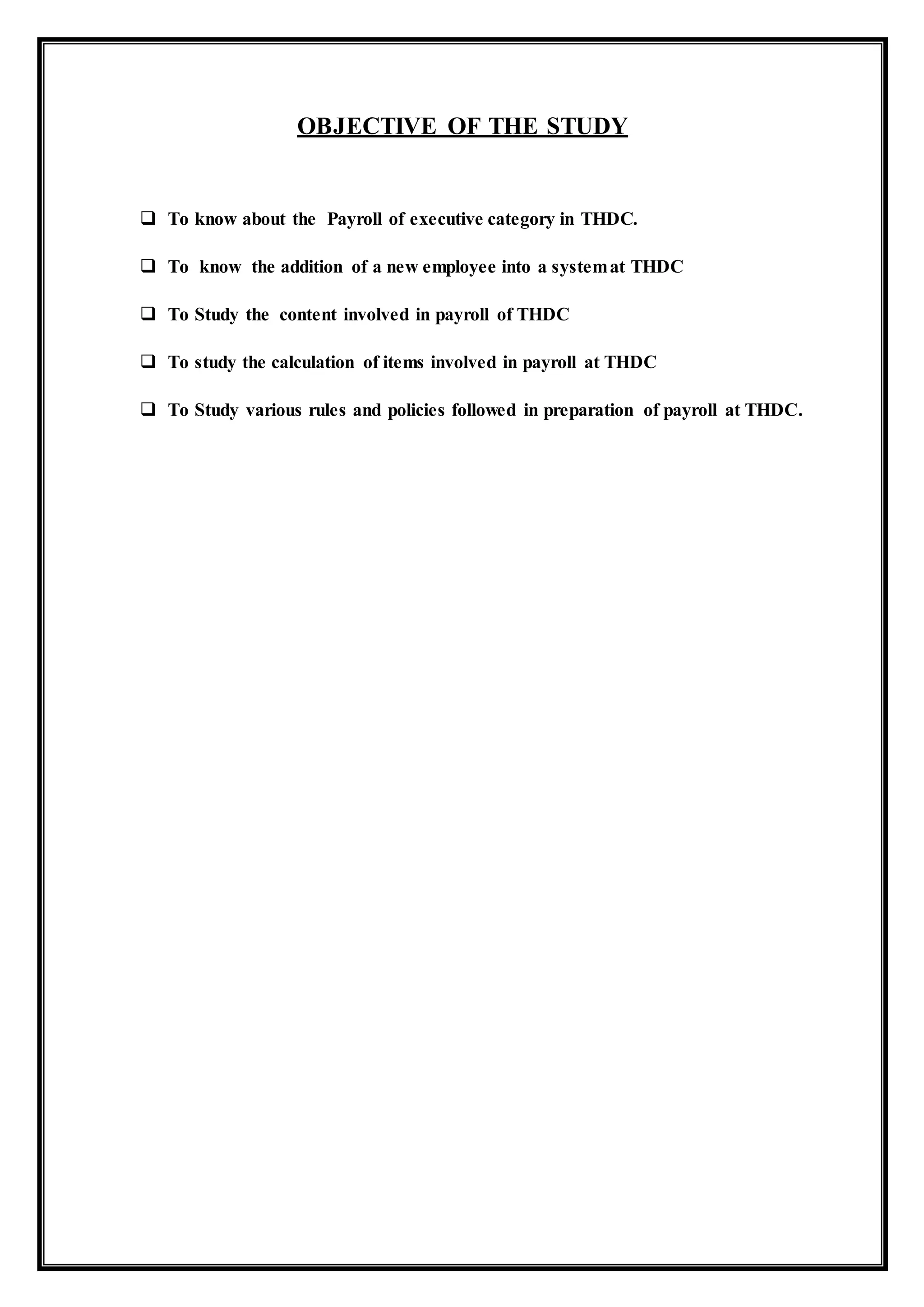 OBJECTIVE OF THE STUDY
 To know about the Payroll of executive category in THDC.
 To know the addition of a new employee into a systemat THDC
 To Study the content involved in payroll of THDC
 To study the calculation of items involved in payroll at THDC
 To Study various rules and policies followed in preparation of payroll at THDC.
 